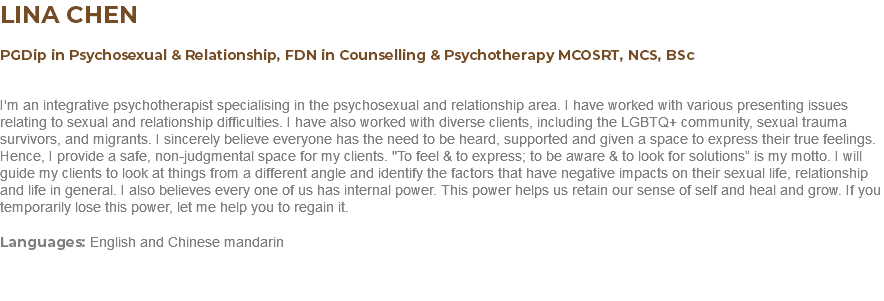 LINA CHEN PGDip in Psychosexual & Relationship, FDN in Counselling & Psychotherapy MCOSRT, NCS, BSc I'm an integrative psychotherapist specialising in the psychosexual and relationship area. I have worked with various presenting issues relating to sexual and relationship difficulties. I have also worked with diverse clients, including the LGBTQ+ community, sexual trauma survivors, and migrants. I sincerely believe everyone has the need to be heard, supported and given a space to express their true feelings. Hence, I provide a safe, non-judgmental space for my clients. "To feel & to express; to be aware & to look for solutions” is my motto. I will guide my clients to look at things from a different angle and identify the factors that have negative impacts on their sexual life, relationship and life in general. I also believes every one of us has internal power. This power helps us retain our sense of self and heal and grow. If you temporarily lose this power, let me help you to regain it. Languages: English and Chinese mandarin 