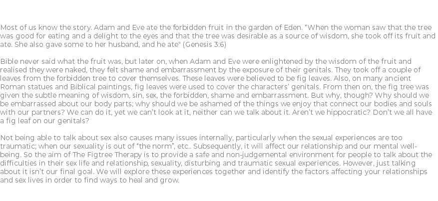 Figtree Therapy Most of us know the story. Adam and Eve ate the forbidden fruit in the garden of Eden. “When the woman saw that the tree was good for eating and a delight to the eyes and that the tree was desirable as a source of wisdom, she took off its fruit and ate. She also gave some to her husband, and he ate" (Genesis 3:6) Bible never said what the fruit was, but later on, when Adam and Eve were enlightened by the wisdom of the fruit and realised they were naked, they felt shame and embarrassment by the exposure of their genitals. They took off a couple of leaves from the forbidden tree to cover themselves. These leaves were believed to be fig leaves. Also, on many ancient Roman statues and Biblical paintings, fig leaves were used to cover the characters’ genitals. From then on, the fig tree was given the subtle meaning of wisdom, sin, sex, the forbidden, shame and embarrassment. But why, though? Why should we be embarrassed about our body parts; why should we be ashamed of the things we enjoy that connect our bodies and souls with our partners? We can do it, yet we can’t look at it, neither can we talk about it. Aren’t we hippocratic? Don’t we all have a fig leaf on our genitals? Not being able to talk about sex also causes many issues internally, particularly when the sexual experiences are too traumatic; when our sexuality is out of “the norm”, etc.. Subsequently, it will affect our relationship and our mental well-being. So the aim of The Figtree Therapy is to provide a safe and non-judgemental environment for people to talk about the difficulties in their sex life and relationship, sexuality, disturbing and traumatic sexual experiences. However, just talking about it isn’t our final goal. We will explore these experiences together and identify the factors affecting your relationships and sex lives in order to find ways to heal and grow. 