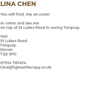 LINA CHEN You will find me on zoom or come and see me on top of St Lukes Road in sunny Torquay. Vari St Lukes Road Torquay Devon TQ2 5PD 07914 767474 Lina@figtreetherapy.co.uk 